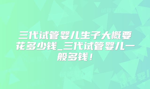 三代试管婴儿生子大概要花多少钱_三代试管婴儿一般多钱!