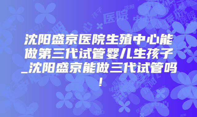 沈阳盛京医院生殖中心能做第三代试管婴儿生孩子_沈阳盛京能做三代试管吗！