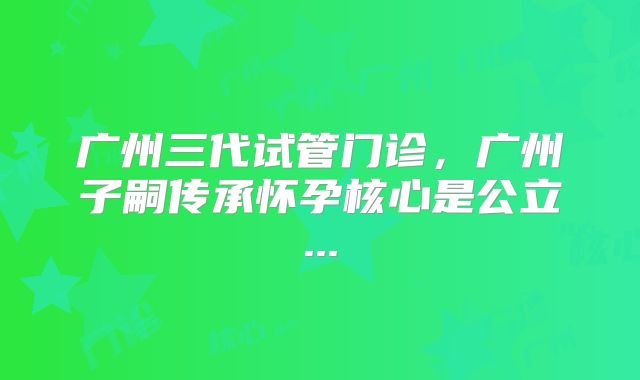 广州三代试管门诊，广州子嗣传承怀孕核心是公立...