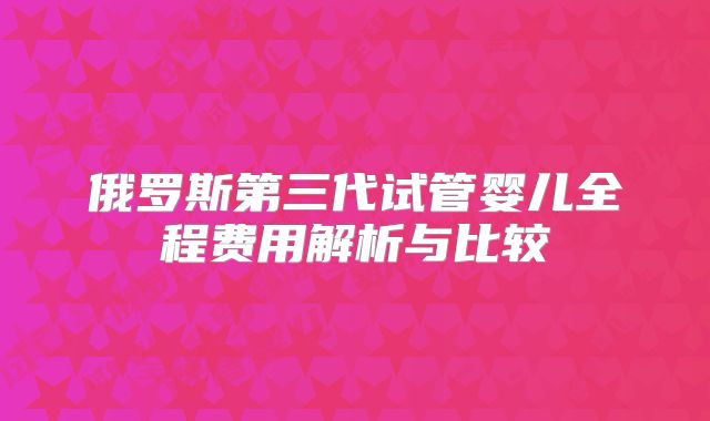 俄罗斯第三代试管婴儿全程费用解析与比较