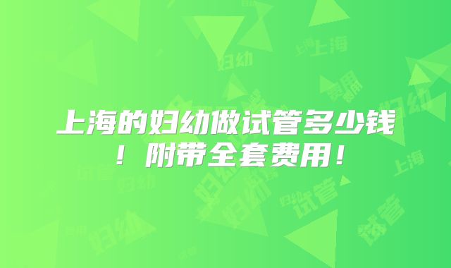上海的妇幼做试管多少钱！附带全套费用！