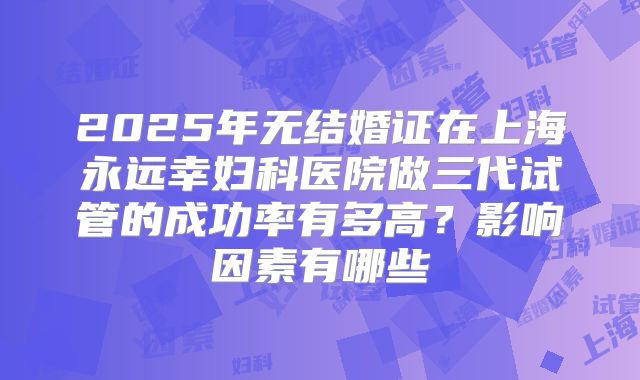 2025年无结婚证在上海永远幸妇科医院做三代试管的成功率有多高？影响因素有哪些