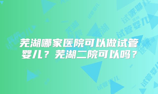 芜湖哪家医院可以做试管婴儿?芜湖二院可以吗?