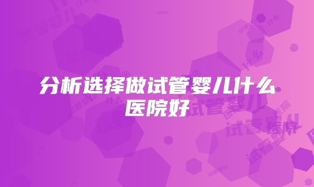分析选择做试管婴儿什么医院好