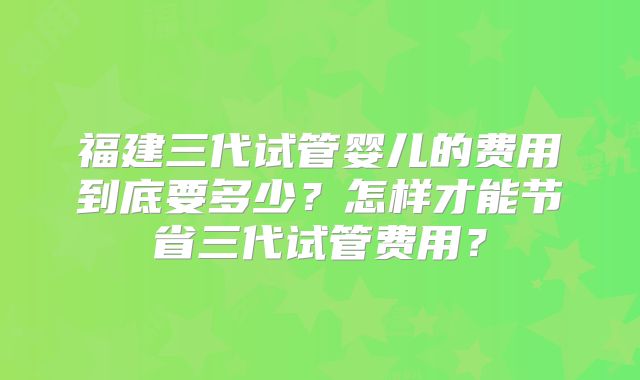 福建三代试管婴儿的费用到底要多少?怎样才能节省三代试管费用?