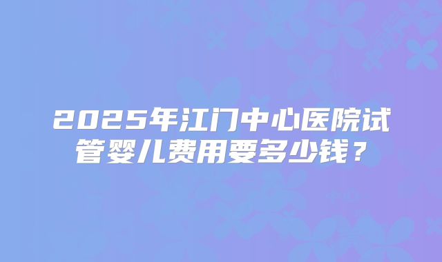 2025年江门中心医院试管婴儿费用要多少钱？