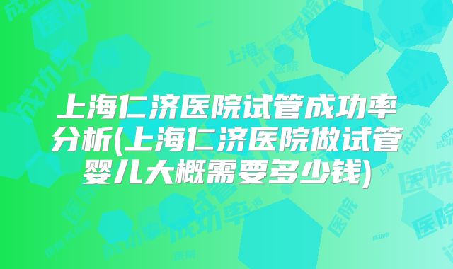 上海仁济医院试管成功率分析(上海仁济医院做试管婴儿大概需要多少钱)