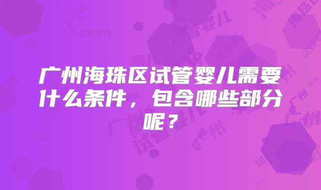 广州海珠区试管婴儿需要什么条件,包含哪些部分呢?