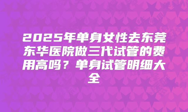 2025年单身女性去东莞东华医院做三代试管的费用高吗?单身试管明细大全
