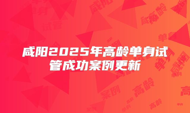 咸阳2025年高龄单身试管成功案例更新