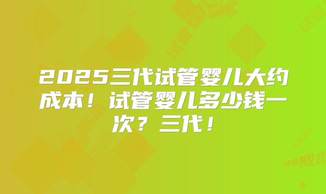 2025三代试管婴儿大约成本！试管婴儿多少钱一次？三代！