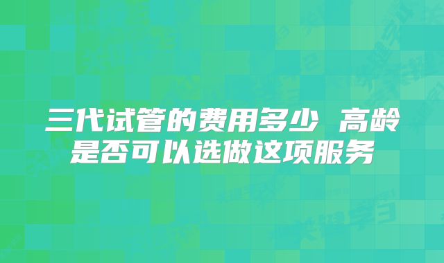 三代试管的费用多少 高龄是否可以选做这项服务