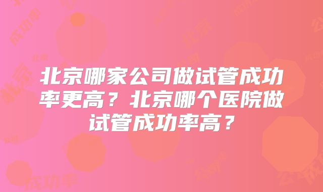 北京哪家公司做试管成功率更高?北京哪个医院做试管成功率高?