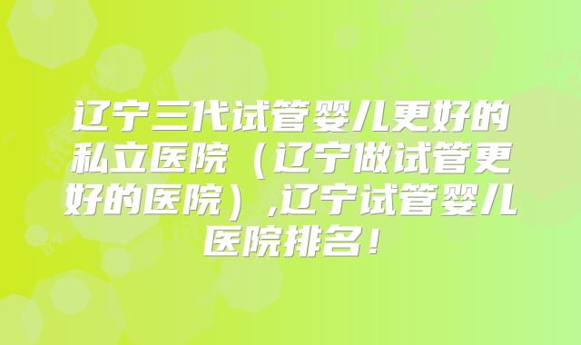 辽宁三代试管婴儿更好的私立医院(辽宁做试管更好的医院),辽宁试管婴儿医院排名!