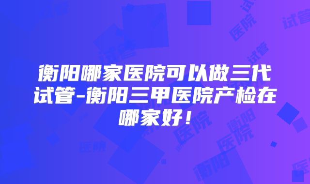 衡阳哪家医院可以做三代试管-衡阳三甲医院产检在哪家好!
