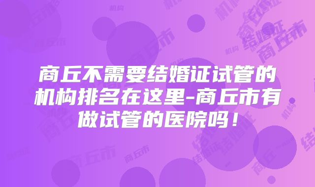 商丘不需要结婚证试管的机构排名在这里-商丘市有做试管的医院吗!