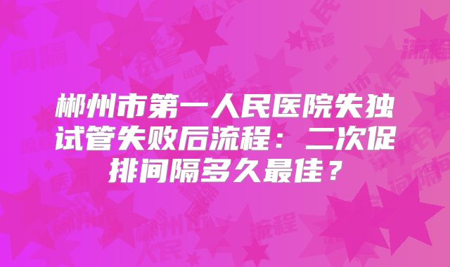 郴州市第一人民医院失独试管失败后流程：二次促排间隔多久最佳？