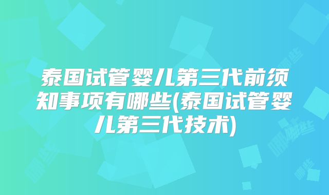 泰国试管婴儿第三代前须知事项有哪些(泰国试管婴儿第三代技术)