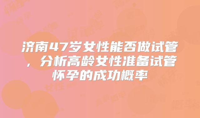 济南47岁女性能否做试管，分析高龄女性准备试管怀孕的成功概率