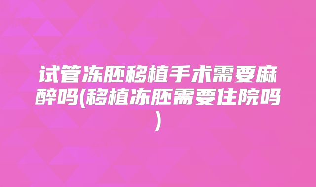 试管冻胚移植手术需要麻醉吗(移植冻胚需要住院吗)