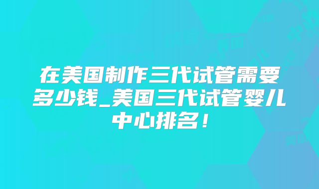 在美国制作三代试管需要多少钱_美国三代试管婴儿中心排名!