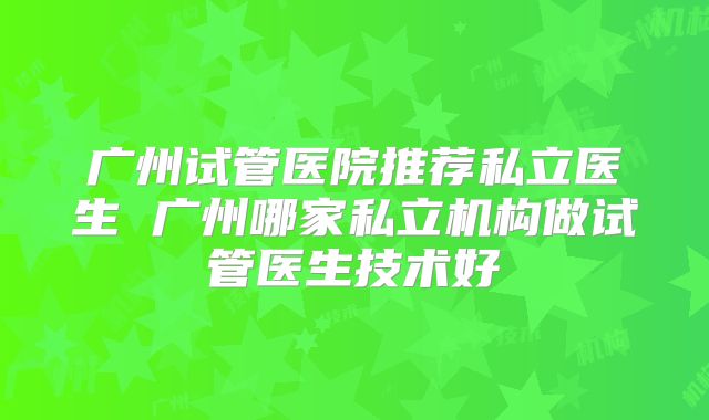 广州试管医院推荐私立医生 广州哪家私立机构做试管医生技术好