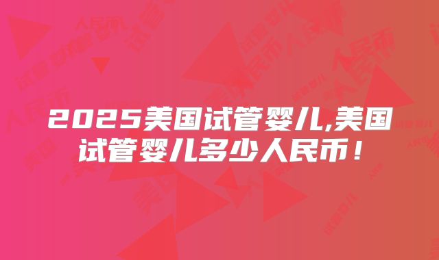 2025美国试管婴儿,美国试管婴儿多少人民币！