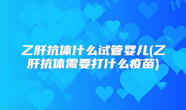 乙肝抗体什么试管婴儿(乙肝抗体需要打什么疫苗)