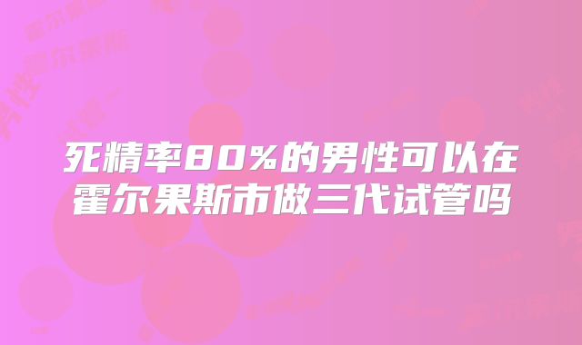 死精率80%的男性可以在霍尔果斯市做三代试管吗