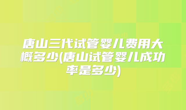 唐山三代试管婴儿费用大概多少(唐山试管婴儿成功率是多少)