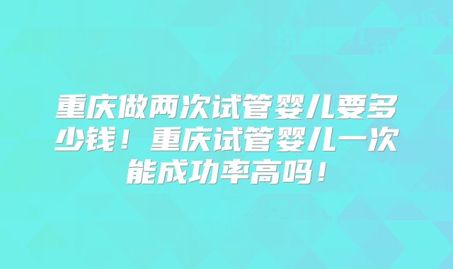 重庆做两次试管婴儿要多少钱！重庆试管婴儿一次能成功率高吗！