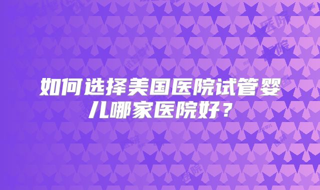 如何选择美国医院试管婴儿哪家医院好？