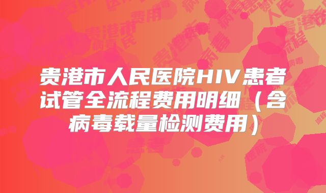 贵港市人民医院HIV患者试管全流程费用明细(含病毒载量检测费用)