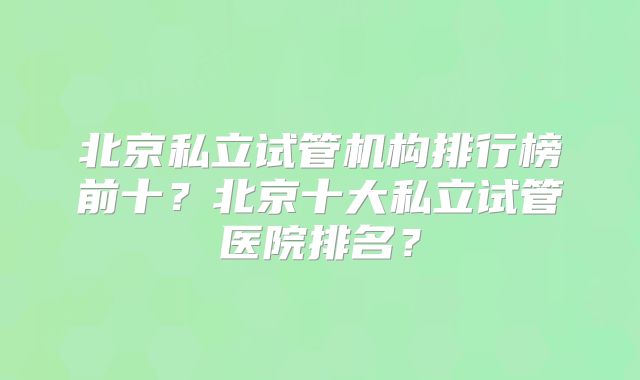 北京私立试管机构排行榜前十？北京十大私立试管医院排名？