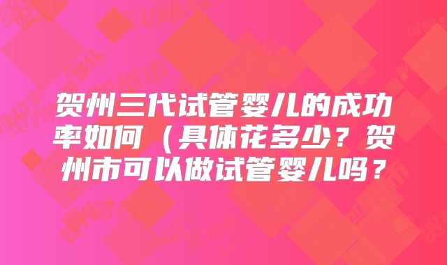 贺州三代试管婴儿的成功率如何(具体花多少?贺州市可以做试管婴儿吗?