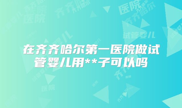 在齐齐哈尔第一医院做试管婴儿用**子可以吗