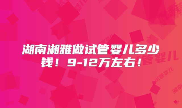 湖南湘雅做试管婴儿多少钱!9-12万左右!