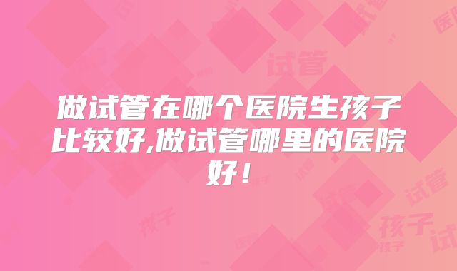 做试管在哪个医院生孩子比较好,做试管哪里的医院好！