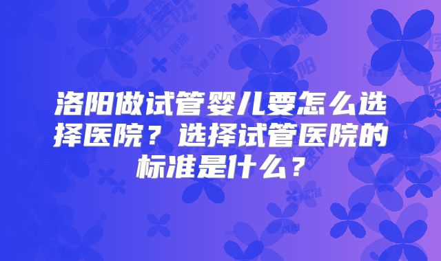 洛阳做试管婴儿要怎么选择医院?选择试管医院的标准是什么?