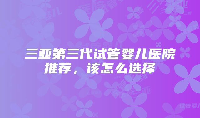 三亚第三代试管婴儿医院推荐，该怎么选择