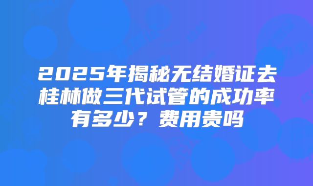 2025年揭秘无结婚证去桂林做三代试管的成功率有多少?费用贵吗