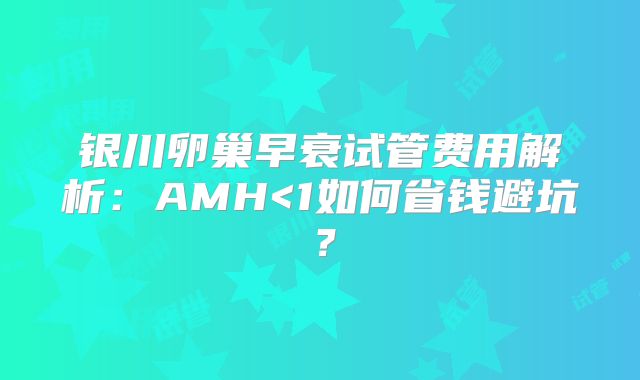 银川卵巢早衰试管费用解析：AMH<1如何省钱避坑？
