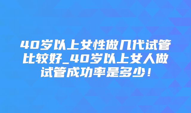 40岁以上女性做几代试管比较好_40岁以上女人做试管成功率是多少！