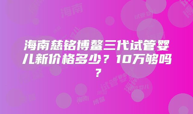 海南慈铭博鳌三代试管婴儿新价格多少?10万够吗?