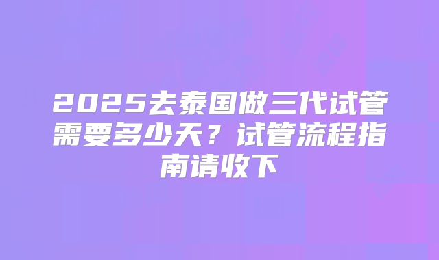 2025去泰国做三代试管需要多少天？试管流程指南请收下