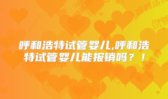 呼和浩特试管婴儿,呼和浩特试管婴儿能报销吗？！