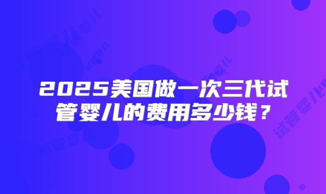 2025美国做一次三代试管婴儿的费用多少钱？