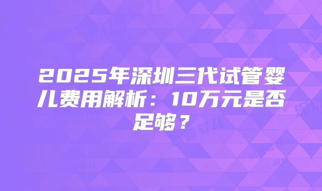 2025年深圳三代试管婴儿费用解析：10万元是否足够？