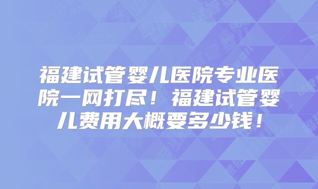 福建试管婴儿医院专业医院一网打尽！福建试管婴儿费用大概要多少钱！