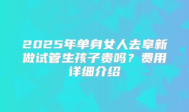 2025年单身女人去阜新做试管生孩子贵吗？费用详细介绍